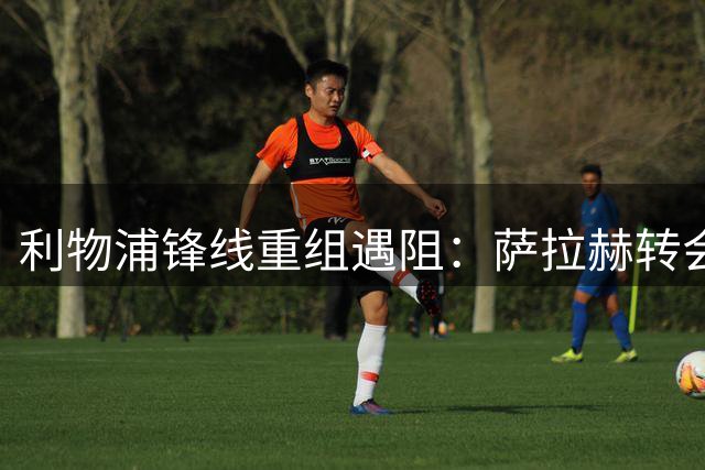 利物浦锋线重组遇阻：萨拉赫转会谈判告吹 1.45亿新猎物浮出水面